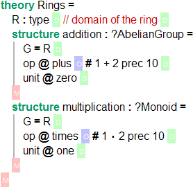 `theory Rings = R : type \RS // domain of the ring \RS structure addition : ?AbelianGroup = G = R \RS op @ plus \US # 1 + 2 prec 10 \RS unit @ zero \RS \GS structure multiplication: ?Monoid = G = R \RS op @ times \US # 1 \cdot 2 prec 10 \RS unit @ one \RS \GS \GS`