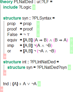 ` theory PLNatDed : ur:?LF = 	include ?Logic \RS structure syn : ?PLSyntax = prop 	= prop 	\RS proof	= proof	\RS False 	= ¬ ⊤ 		\RS equiv 	= [A,B] (A ⇒ B) ∧ (B ⇒ A) 	\RS imp   	= [A,B] ¬(A ∧ ¬B) 				\RS or			= [A,B] ¬ (¬A ∧ ¬B)				\RS \GS structure int : ?PLIntNatDed = structure syn = ?PLNatDed?syn \RS \GS tnd : {A} ⊦ A ∨ ¬A \RS \GS`